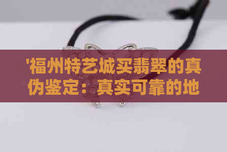 '福州特艺城买翡翠的真伪鉴定：真实可靠的地方'