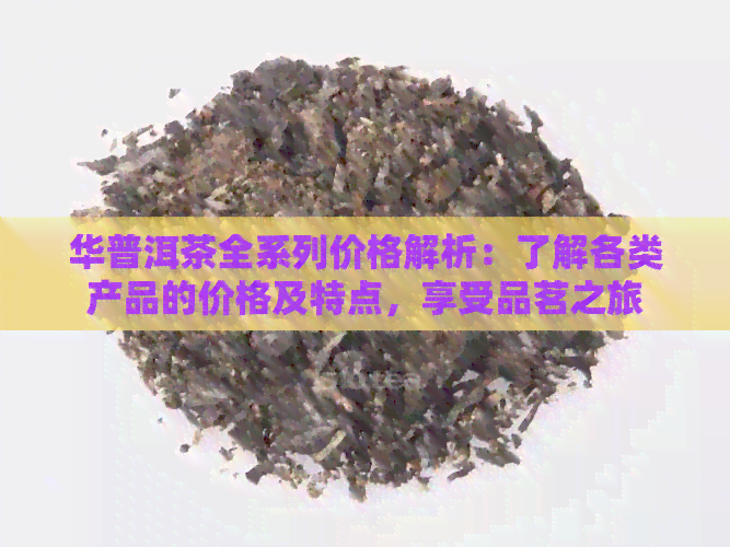 华普洱茶全系列价格解析：了解各类产品的价格及特点，享受品茗之旅