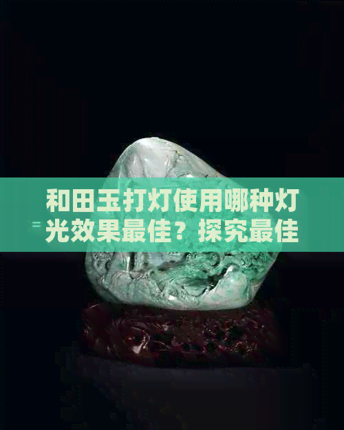 和田玉打灯使用哪种灯光效果更佳？探究更佳照明选择以展现其独特魅力