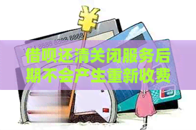 借呗还清关闭服务后期不会产生重新收费吧