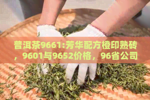 普洱茶9661:芳华配方橙印熟砖，9601与9652价格，96省公司青饼年份解析