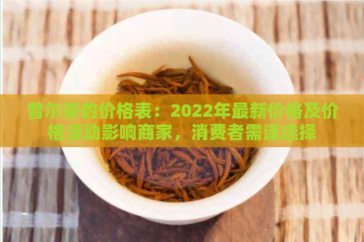 普尔茶的价格表：2022年最新价格及价格波动影响商家，消费者需谨选择