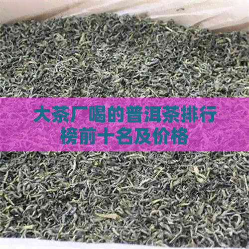 大茶厂喝的普洱茶排行榜前十名及价格