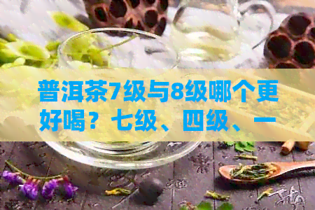 普洱茶7级与8级哪个更好喝？七级、四级、一级哪个更优？