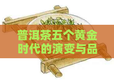 普洱茶五个黄金时代的演变与品质升华：从古至今的品茗之道