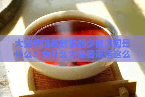 大益普洱茶越来越少的原因是什么？为什么大益普洱茶这么贵？