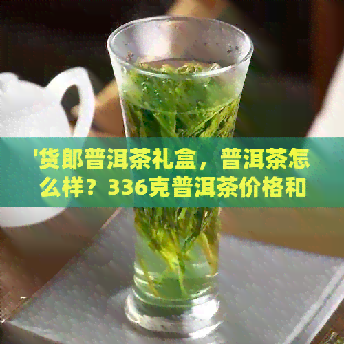 '货郎普洱茶礼盒，普洱茶怎么样？336克普洱茶价格和杯茶多少钱？'