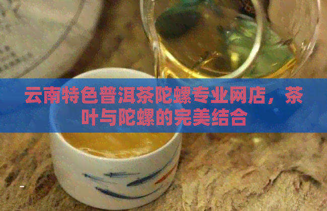 云南特色普洱茶陀螺专业网店，茶叶与陀螺的完美结合