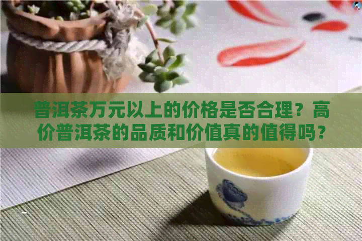 普洱茶万元以上的价格是否合理？高价普洱茶的品质和价值真的值得吗？