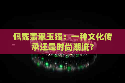 佩戴翡翠玉镯：一种文化传承还是时尚潮流？