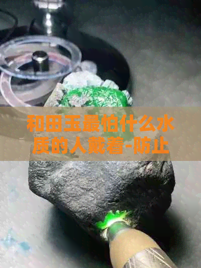 和田玉最怕什么水质的人戴着-防止变色与损坏的注意事项