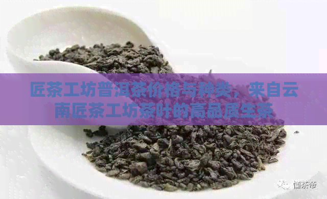 匠茶工坊普洱茶价格与种类，来自云南匠茶工坊茶叶的高品质生茶