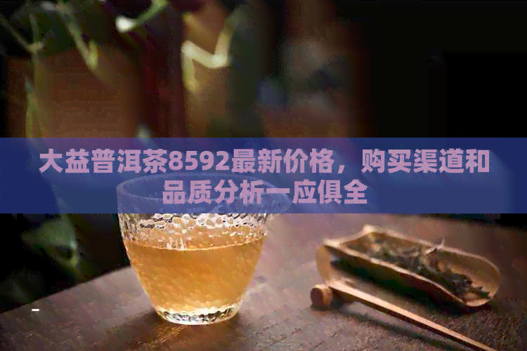 大益普洱茶8592最新价格，购买渠道和品质分析一应俱全