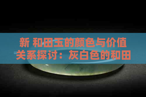 新 和田玉的颜色与价值关系探讨：灰白色的和田玉是否具有较高的经济价值？