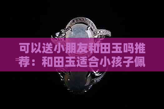 可以送小朋友和田玉吗推荐：和田玉适合小孩子佩戴，也可以作为礼物送人。