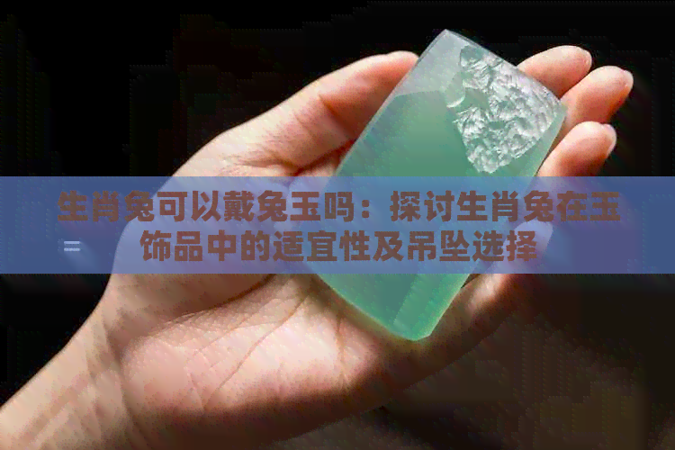 生肖兔可以戴兔玉吗：探讨生肖兔在玉饰品中的适宜性及吊坠选择