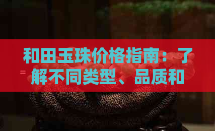 和田玉珠价格指南：了解不同类型、品质和购买地点的成本