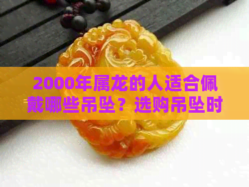 2000年属龙的人适合佩戴哪些吊坠？选购吊坠时需要注意什么？