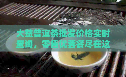 大益普洱茶批发价格实时查询，零售优套餐尽在这里