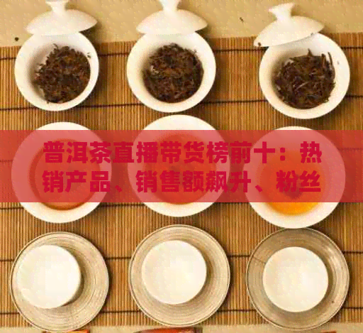 普洱茶直播带货榜前十：热销产品、销售额飙升、粉丝互动热络