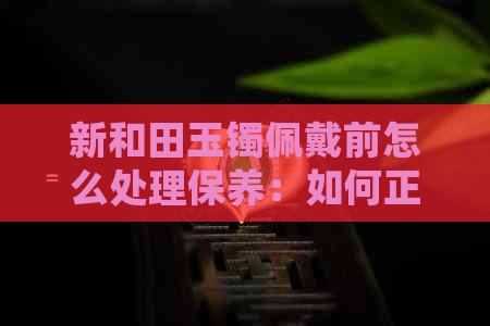 新和田玉镯佩戴前怎么处理保养：如何正确保养新和田玉镯，让它更持久闪耀。