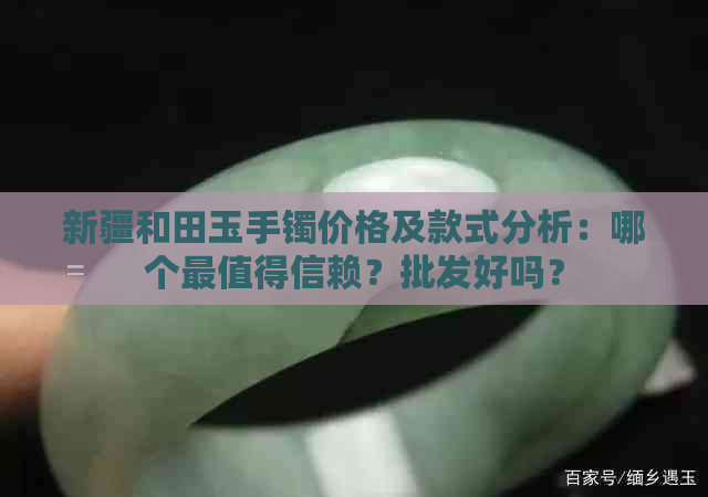 新疆和田玉手镯价格及款式分析：哪个最值得信赖？批发好吗？