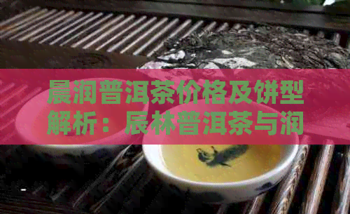 晨润普洱茶价格及饼型解析：辰林普洱茶与润霖普洱茶的区别。