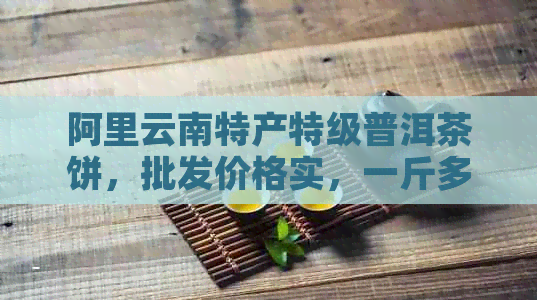 阿里云南特产特级普洱茶饼，批发价格实，一斤多少钱？