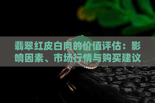 翡翠红皮白肉的价值评估：影响因素、市场行情与购买建议