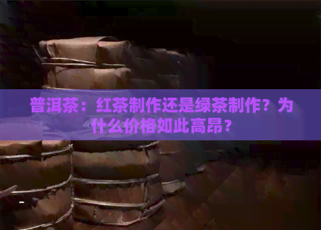 普洱茶：红茶制作还是绿茶制作？为什么价格如此高昂？