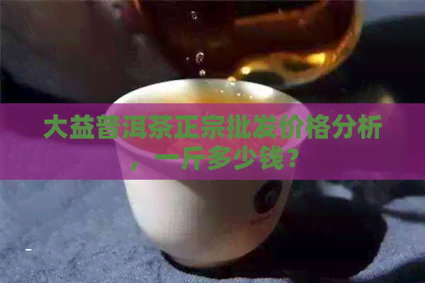 大益普洱茶正宗批发价格分析，一斤多少钱？