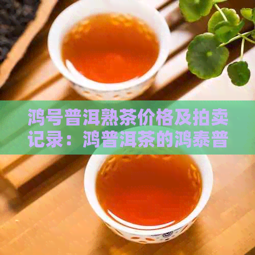 鸿号普洱熟茶价格及拍卖记录：鸿普洱茶的鸿泰普洱茶