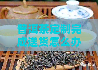 普洱茶定制完成送货怎么办？如何办理？