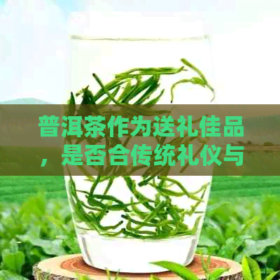 普洱茶作为送礼佳品，是否合传统礼仪与讲究？