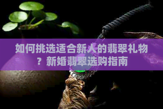 如何挑选适合新人的翡翠礼物？新婚翡翠选购指南