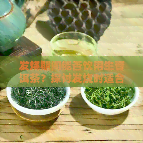 发烧期间能否饮用生普洱茶？探讨发烧时适合喝什么茶