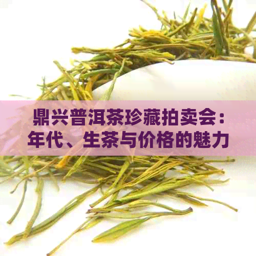 鼎兴普洱茶珍藏拍卖会：年代、生茶与价格的魅力交织