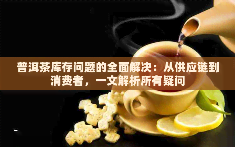 普洱茶库存问题的全面解决：从供应链到消费者，一文解析所有疑问