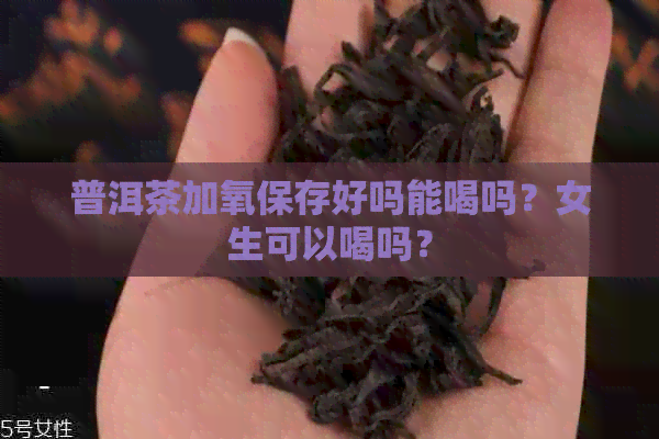 普洱茶加氧保存好吗能喝吗？女生可以喝吗？