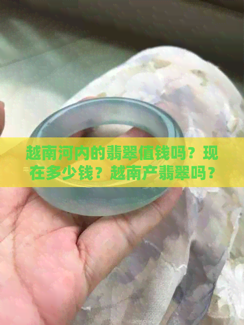 越南河内的翡翠值钱吗？现在多少钱？越南产翡翠吗？有翡翠原石吗？