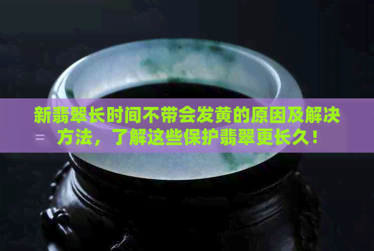 新翡翠长时间不带会发黄的原因及解决方法，了解这些保护翡翠更长久！