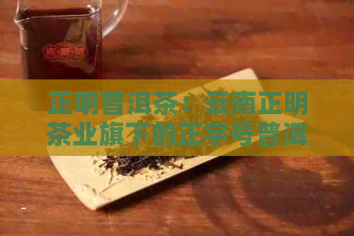 正明普洱茶：云南正明茶业旗下的正字号普洱茶及正元普洱茶