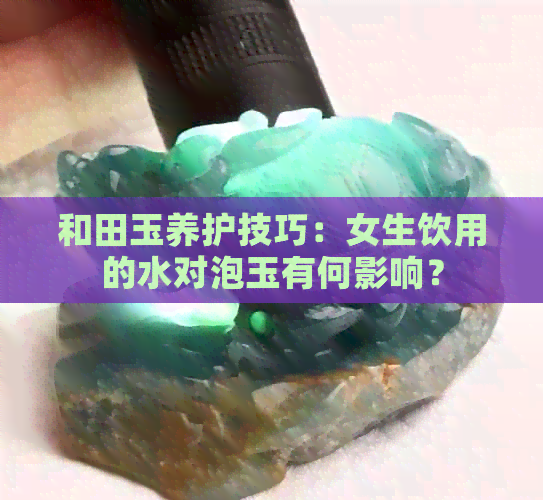 和田玉养护技巧：女生饮用的水对泡玉有何影响？