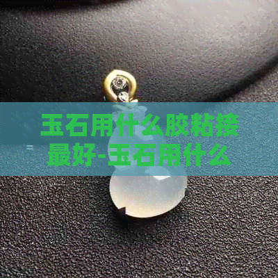 玉石用什么胶粘接更好-玉石用什么胶粘接更好呢