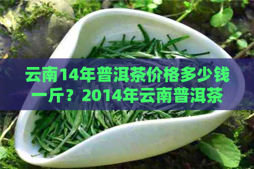 云南14年普洱茶价格多少钱一斤？2014年云南普洱茶好吗？14年的普洱茶价格