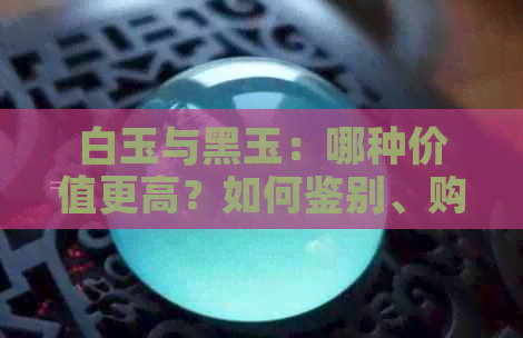 白玉与黑玉：哪种价值更高？如何鉴别、购买与保养全攻略