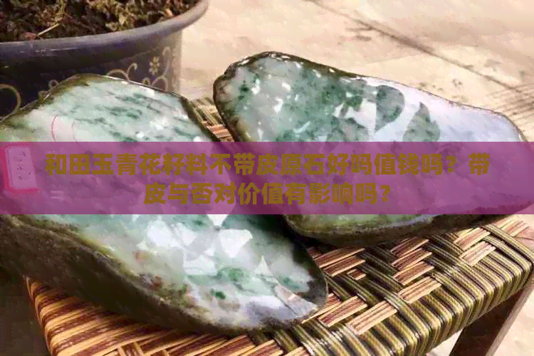 和田玉青花籽料不带皮原石好吗值钱吗？带皮与否对价值有影响吗？