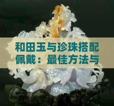 和田玉与珍珠搭配佩戴：更佳方法与注意事项，一起了解！