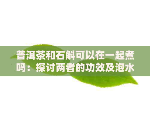 普洱茶和石斛可以在一起煮吗：探讨两者的功效及泡水喝的可行性。