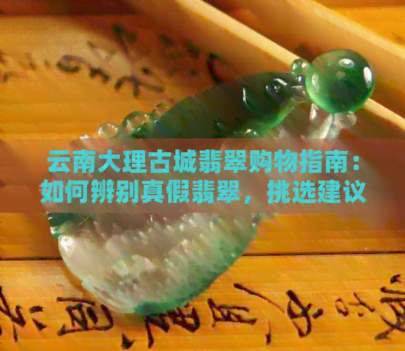 云南大理古城翡翠购物指南：如何辨别真假翡翠，挑选建议与购买注意事项